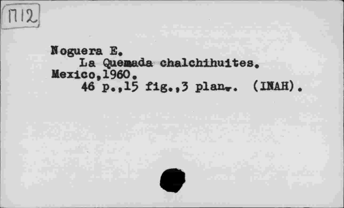 ﻿Noguera E.
La Queaada chalchihuites, Mexico,I960,
46 p.,15 fig.,5 plan». (ІДАН)